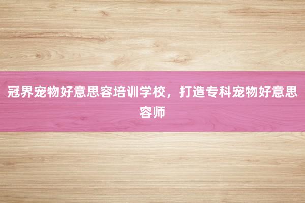 冠界宠物好意思容培训学校，打造专科宠物好意思容师
